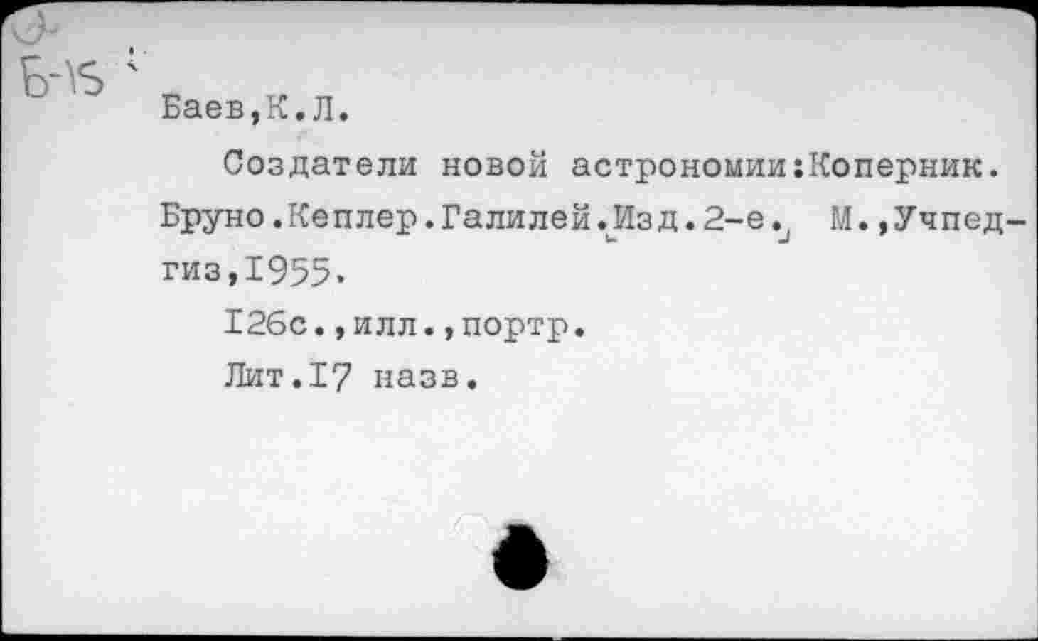 ﻿Баев,К.Л.
Создатели новой астрономии;Коперник.
Бруно.Кеплер.Галилей.Изд.2-е. М.,Учпедгиз,1955.
126с.,илл.,портр.
Лит.17 назв.